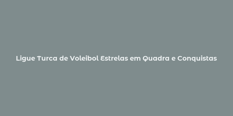 Ligue Turca de Voleibol Estrelas em Quadra e Conquistas