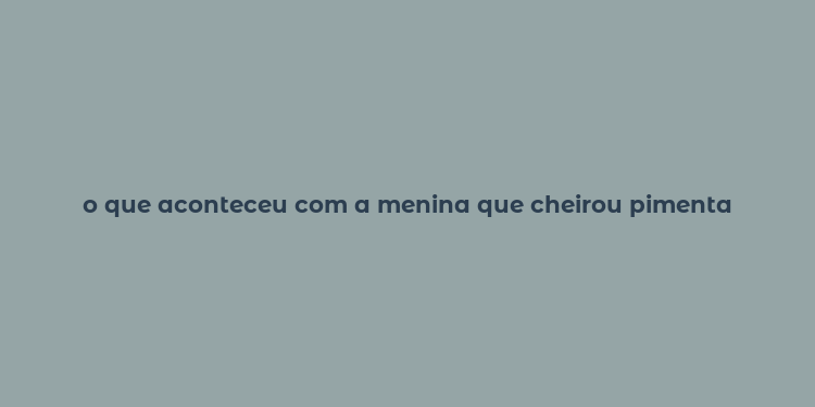 o que aconteceu com a menina que cheirou pimenta