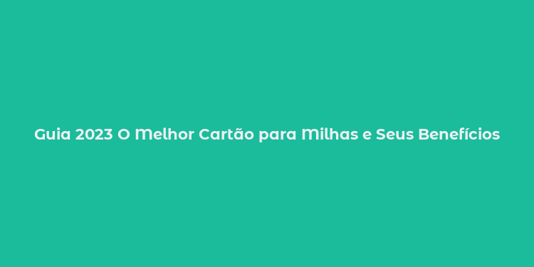 Guia 2023 O Melhor Cartão para Milhas e Seus Benefícios