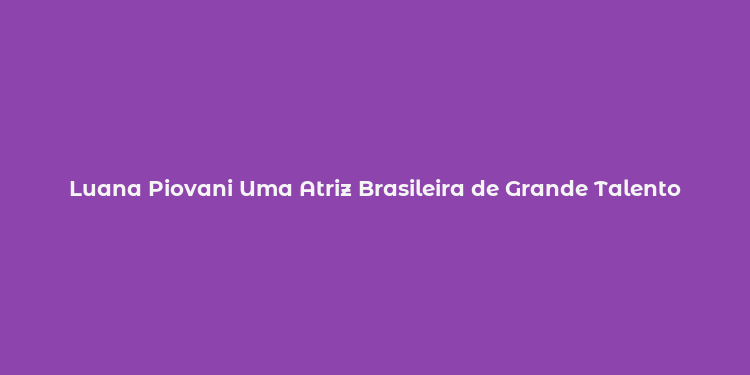 Luana Piovani Uma Atriz Brasileira de Grande Talento