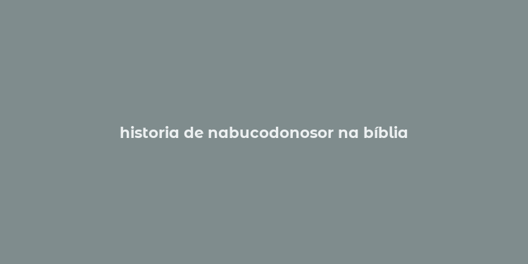 historia de nabucodonosor na bíblia