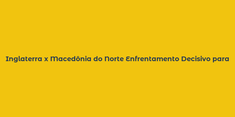 Inglaterra x Macedônia do Norte Enfrentamento Decisivo para a Copa