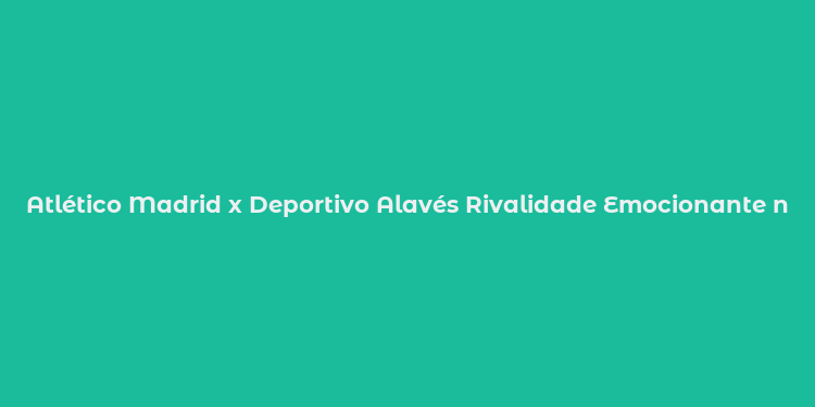 Atlético Madrid x Deportivo Alavés Rivalidade Emocionante na La Liga