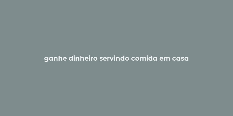 ganhe dinheiro servindo comida em casa