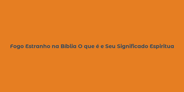 Fogo Estranho na Bíblia O que é e Seu Significado Espiritual