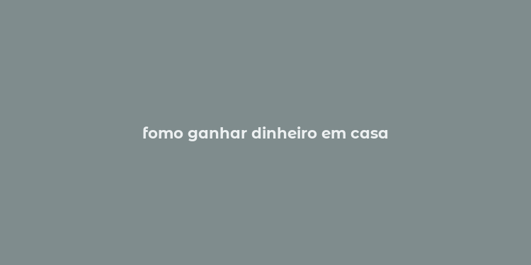 fomo ganhar dinheiro em casa