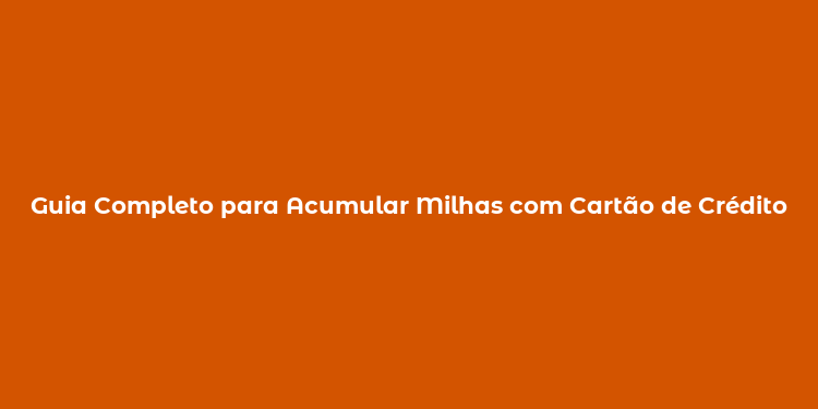 Guia Completo para Acumular Milhas com Cartão de Crédito