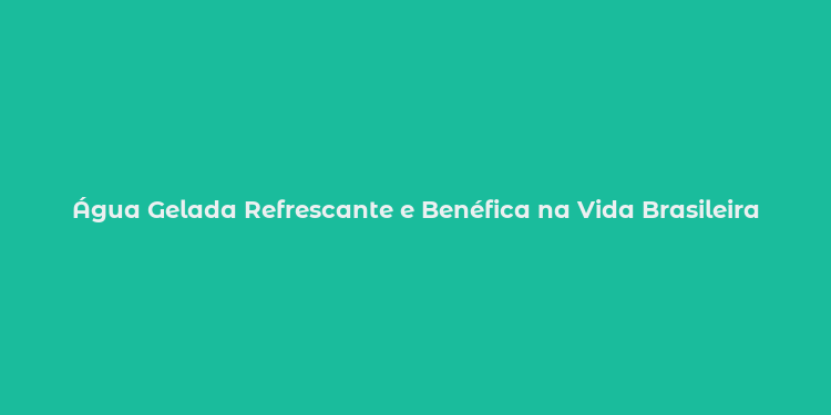 Água Gelada Refrescante e Benéfica na Vida Brasileira