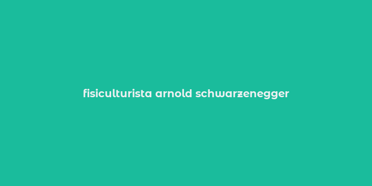 fisiculturista arnold schwarzenegger