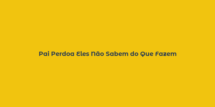 Pai Perdoa Eles Não Sabem do Que Fazem