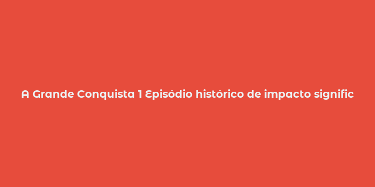 A Grande Conquista 1 Episódio histórico de impacto significativo e descobertas monumentais