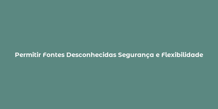 Permitir Fontes Desconhecidas Segurança e Flexibilidade