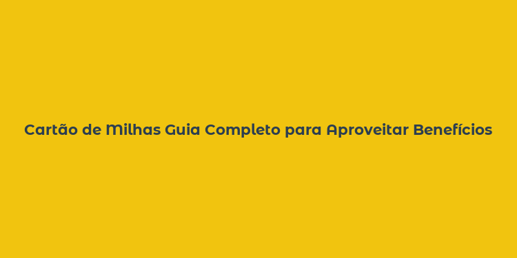 Cartão de Milhas Guia Completo para Aproveitar Benefícios