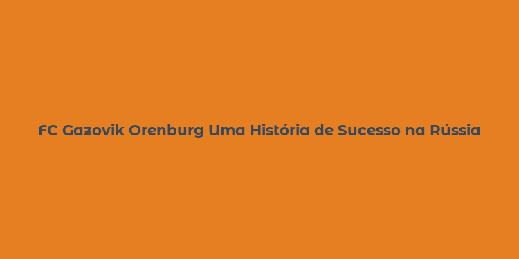 FC Gazovik Orenburg Uma História de Sucesso na Rússia