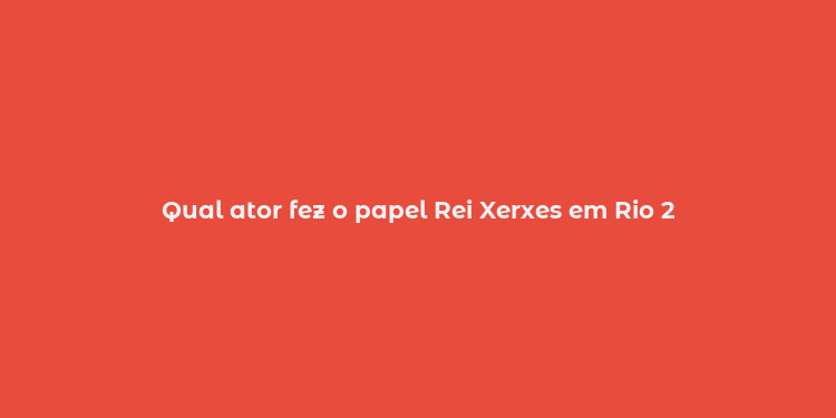 Qual ator fez o papel Rei Xerxes em Rio 2