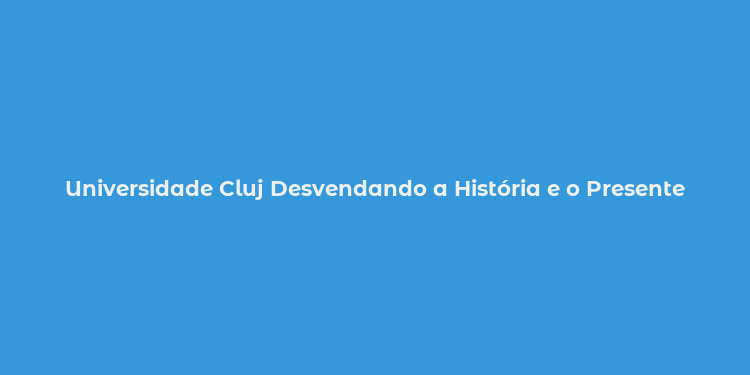 Universidade Cluj Desvendando a História e o Presente