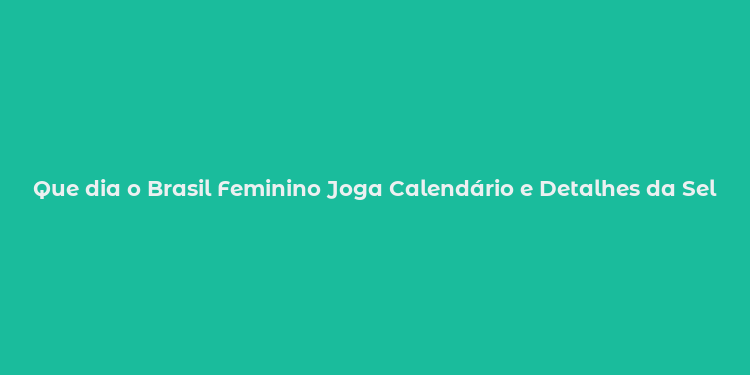 Que dia o Brasil Feminino Joga Calendário e Detalhes da Seleção