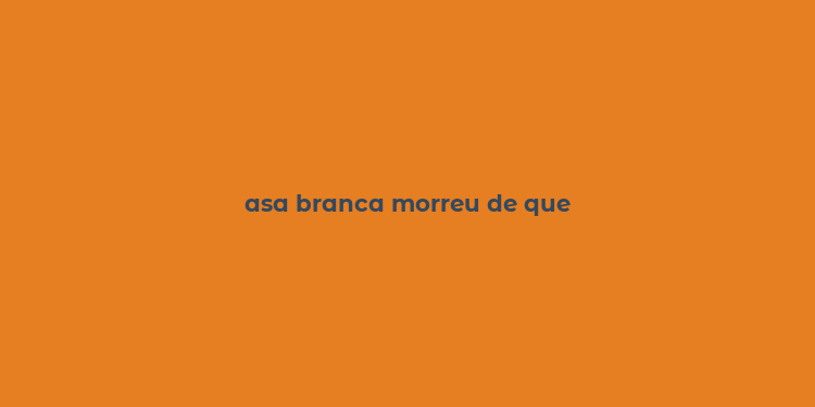 asa branca morreu de que