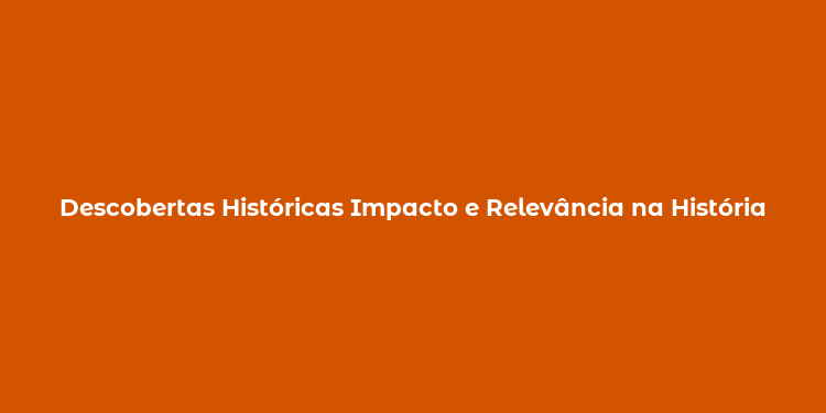 Descobertas Históricas Impacto e Relevância na História