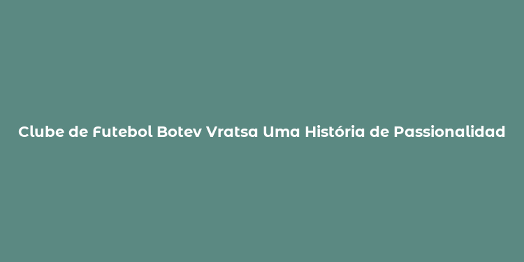 Clube de Futebol Botev Vratsa Uma História de Passionalidade