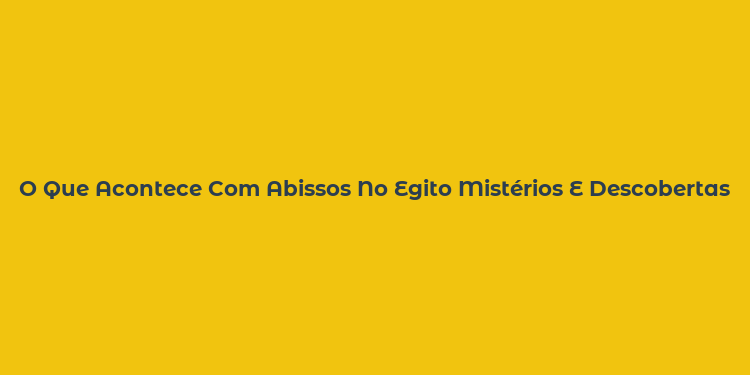 O Que Acontece Com Abissos No Egito Mistérios E Descobertas