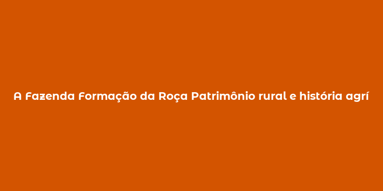 A Fazenda Formação da Roça Patrimônio rural e história agrícola no Brasil