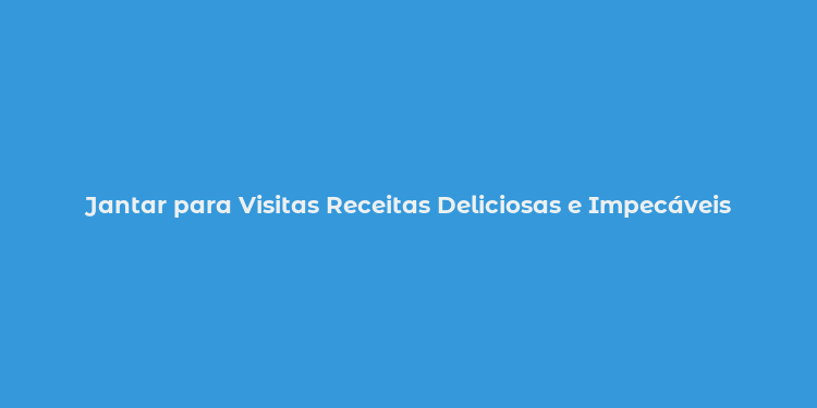 Jantar para Visitas Receitas Deliciosas e Impecáveis