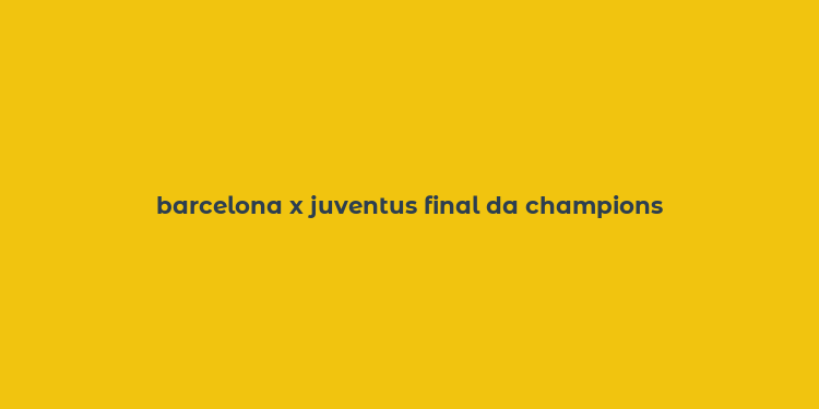 barcelona x juventus final da champions