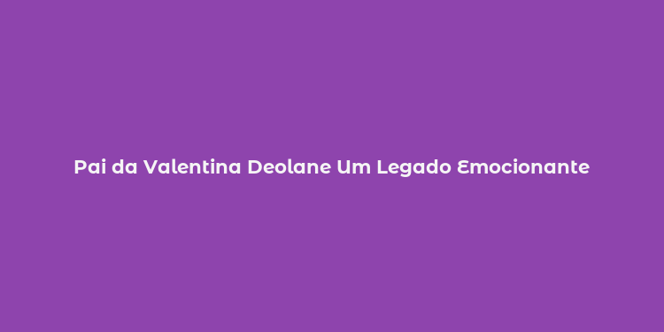 Pai da Valentina Deolane Um Legado Emocionante