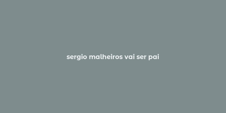 sergio malheiros vai ser pai