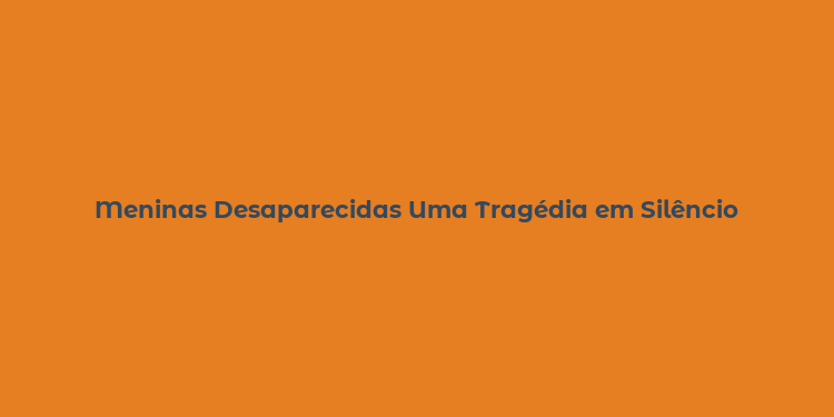 Meninas Desaparecidas Uma Tragédia em Silêncio