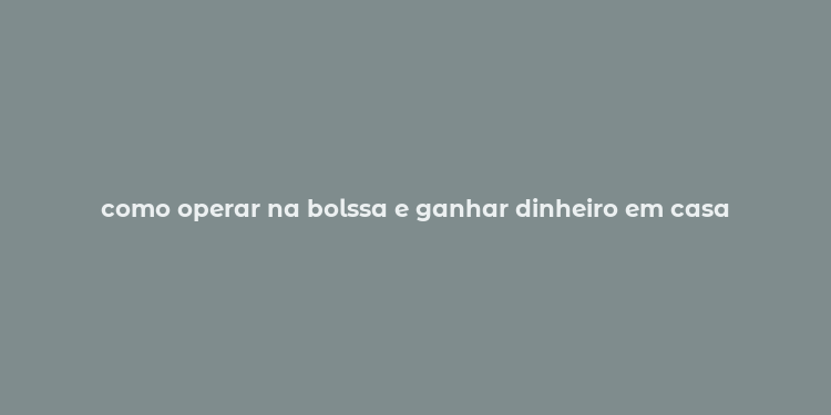 como operar na bolssa e ganhar dinheiro em casa