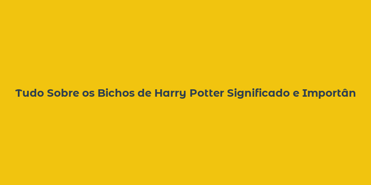 Tudo Sobre os Bichos de Harry Potter Significado e Importância