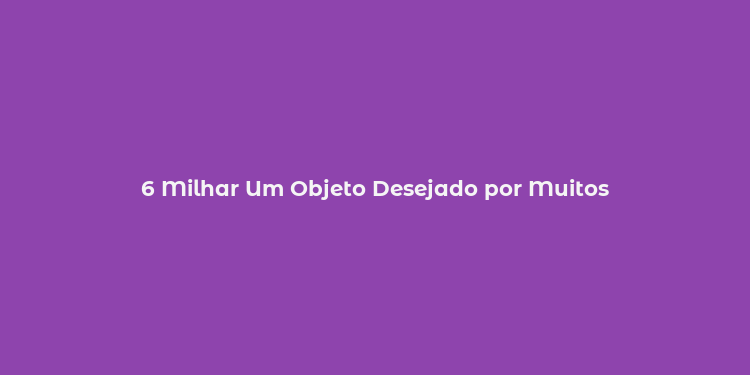 6 Milhar Um Objeto Desejado por Muitos