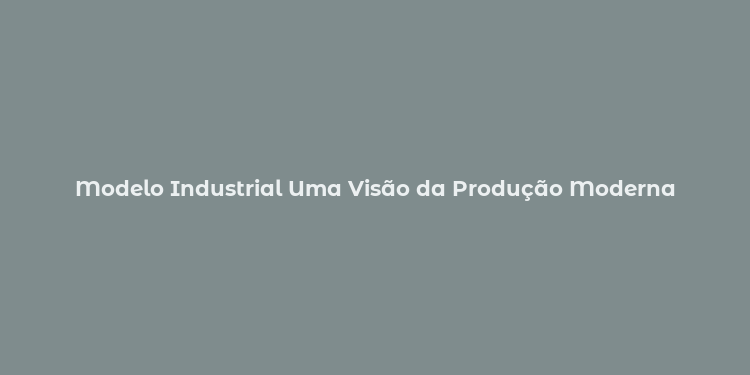 Modelo Industrial Uma Visão da Produção Moderna