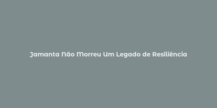 Jamanta Não Morreu Um Legado de Resiliência