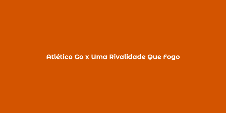 Atlético Go x Uma Rivalidade Que Fogo