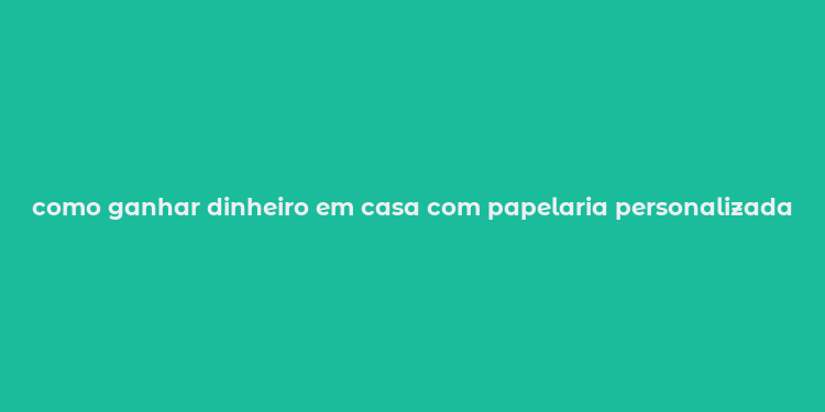 como ganhar dinheiro em casa com papelaria personalizada