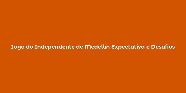 Jogo do Independente de Medellín Expectativa e Desafios