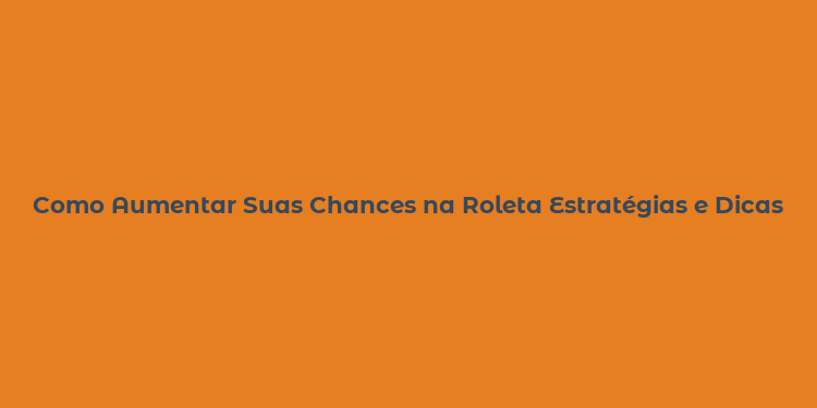 Como Aumentar Suas Chances na Roleta Estratégias e Dicas