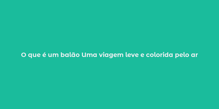 O que é um balão Uma viagem leve e colorida pelo ar