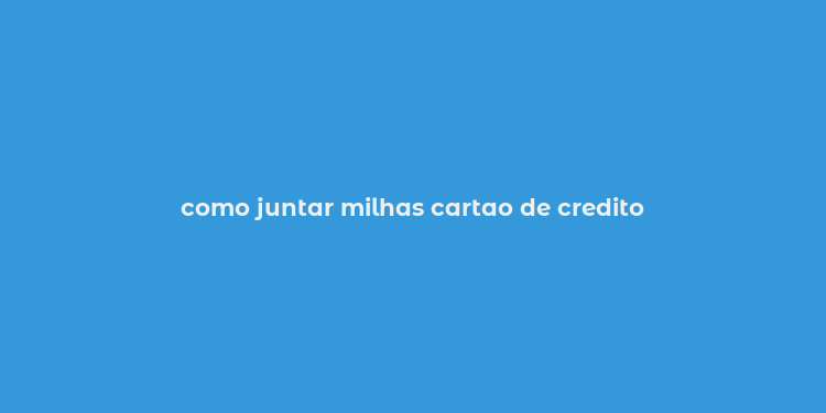 como juntar milhas cartao de credito