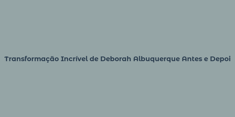 Transformação Incrível de Deborah Albuquerque Antes e Depois