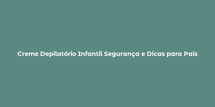 Creme Depilatório Infantil Segurança e Dicas para Pais