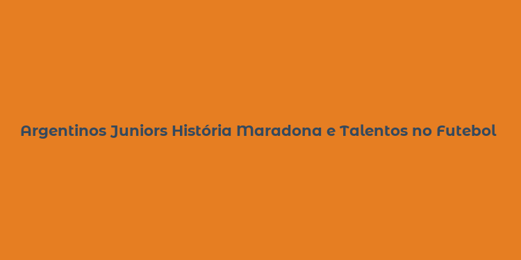 Argentinos Juniors História Maradona e Talentos no Futebol Argentino