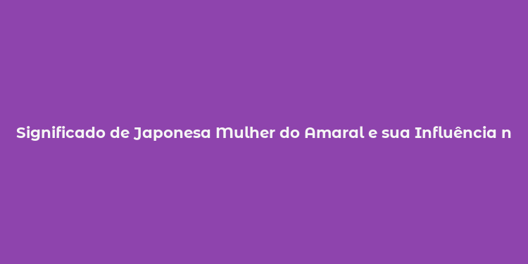 Significado de Japonesa Mulher do Amaral e sua Influência no Brasil