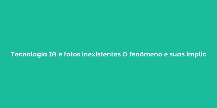 Tecnologia IA e fotos inexistentes O fenômeno e suas implicações