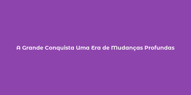 A Grande Conquista Uma Era de Mudanças Profundas