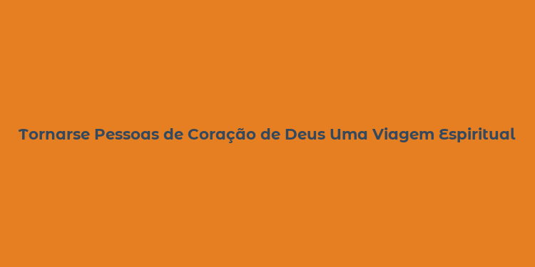 Tornarse Pessoas de Coração de Deus Uma Viagem Espiritual