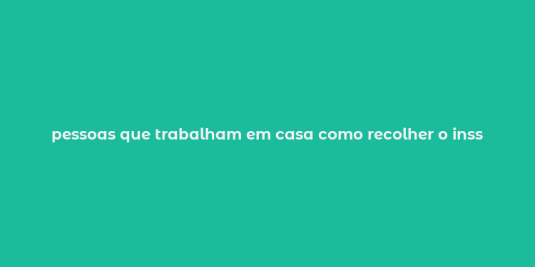 pessoas que trabalham em casa como recolher o inss